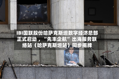 IBI国联股份哈萨克斯坦数字经济总部正式启动 ，“先丰企航” 出海服务联络站（哈萨克斯坦站）同步揭牌-第2张图片