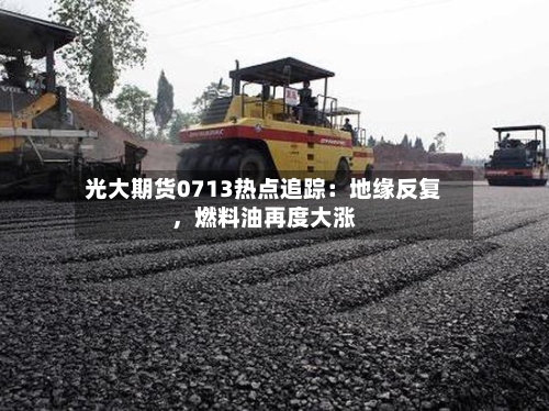 光大期货0713热点追踪：地缘反复，燃料油再度大涨-第1张图片