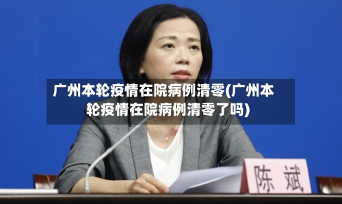 广州本轮疫情在院病例清零(广州本轮疫情在院病例清零了吗)