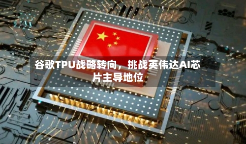 谷歌TPU战略转向，挑战英伟达AI芯片主导地位