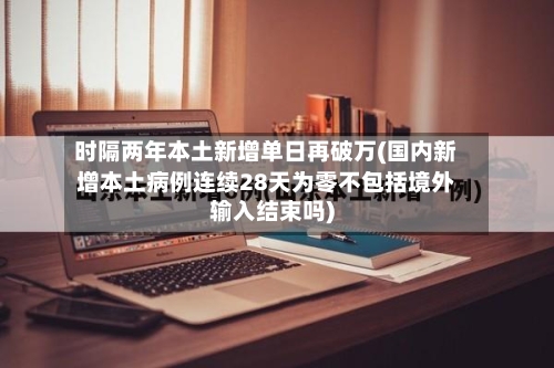 时隔两年本土新增单日再破万(国内新增本土病例连续28天为零不包括境外输入结束吗)