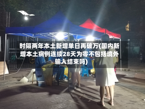 时隔两年本土新增单日再破万(国内新增本土病例连续28天为零不包括境外输入结束吗)-第2张图片