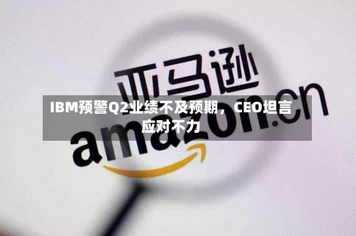 IBM预警Q2业绩不及预期	，CEO坦言应对不力-第3张图片