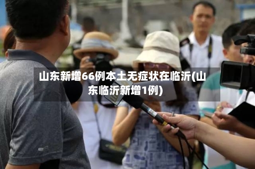 山东新增66例本土无症状在临沂(山东临沂新增1例)-第2张图片