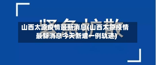 山西太原疫情最新消息(山西太原疫情最新消息今天新增一例轨迹)-第3张图片